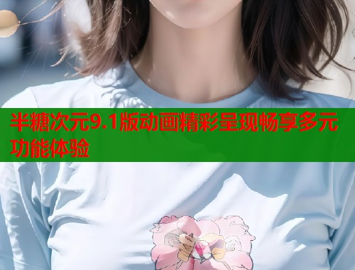 半糖次元9.1版动画精彩呈现畅享多元功能体验 半糖次元9.1版动画精彩呈现畅享多元功能体验