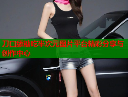 刀口舔糖吃半次元图片平台精彩分享与创作中心