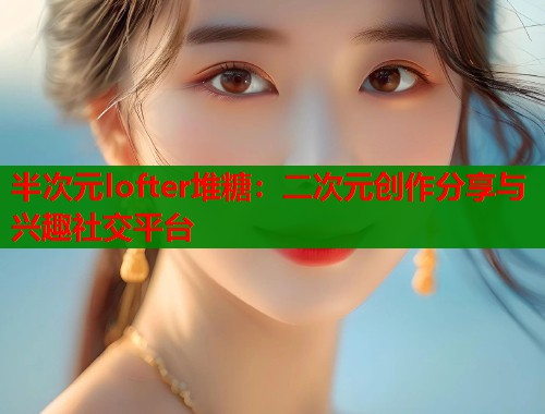 半次元lofter堆糖：二次元创作分享与兴趣社交平台