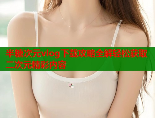 半糖次元vlog下载攻略全解轻松获取二次元精彩内容