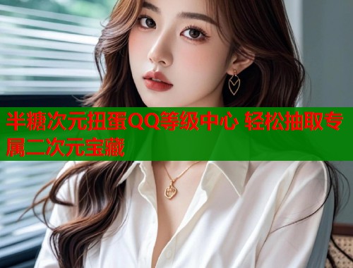 半糖次元扭蛋QQ等级中心 轻松抽取专属二次元宝藏