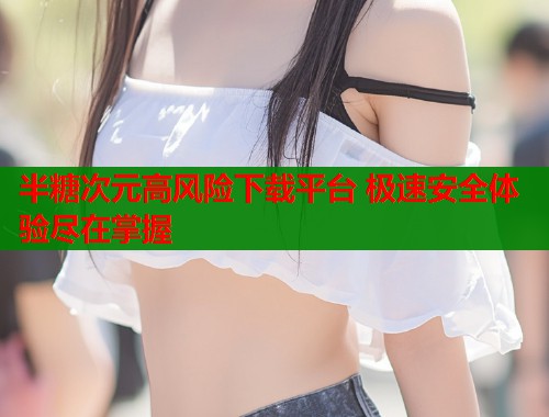 半糖次元高风险下载平台 极速安全体验尽在掌握