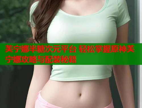 芙宁娜半糖次元平台 轻松掌握原神芙宁娜攻略与配装秘籍 芙宁娜半糖次元平台 轻松掌握原神芙宁娜攻略与配装秘籍